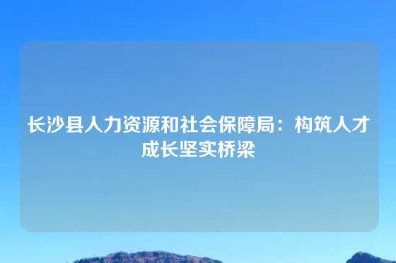 长沙县人力资源和社会保障局:构筑人才成长坚实桥梁