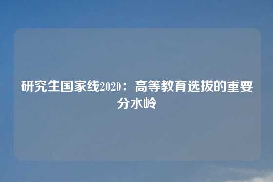 研究生国家线2020：高等教育选拔的重要分水岭
