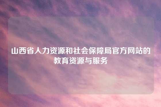 山西省人力资源和社会保障局官方网站的教育资源与服务
