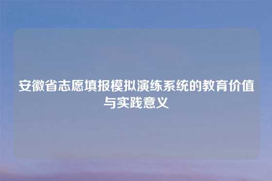 安徽省志愿填报模拟演练系统的教育价值与实践意义
