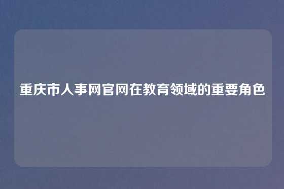 重庆市人事网官网在教育领域的重要角色