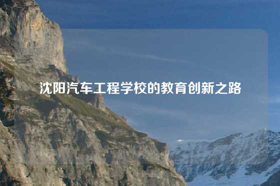 沈阳汽车工程学校的教育创新之路