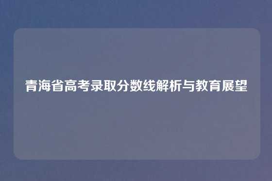 青海省高考录取分数线解析与教育展望