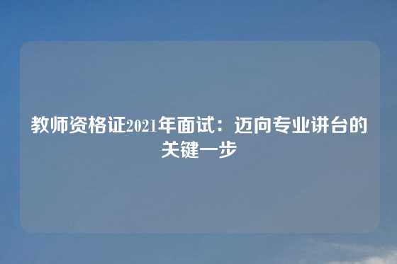 教师资格证2021年面试:迈向专业讲台的关键一步