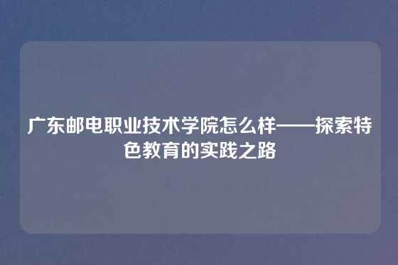 广东邮电职业技术学院怎么样——探索特色教育的实践之路