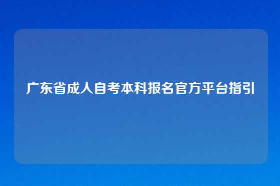 广东省成人自考本科报名官方平台指引
