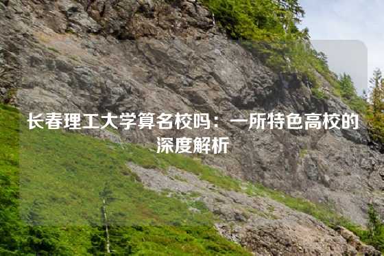 长春理工大学算名校吗:一所特色高校的深度解析