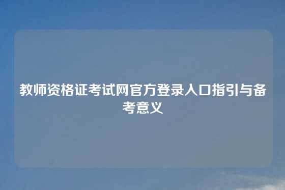 教师资格证考试网官方登录入口指引与备考意义