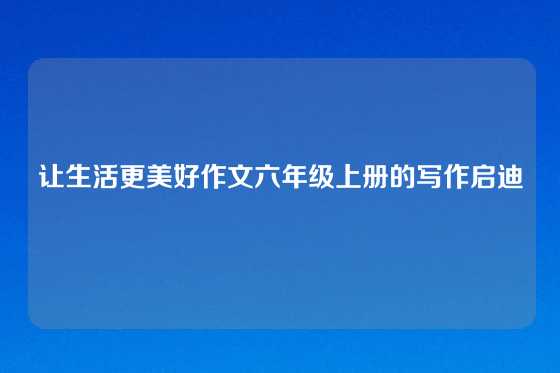 让生活更美好作文六年级上册的写作启迪