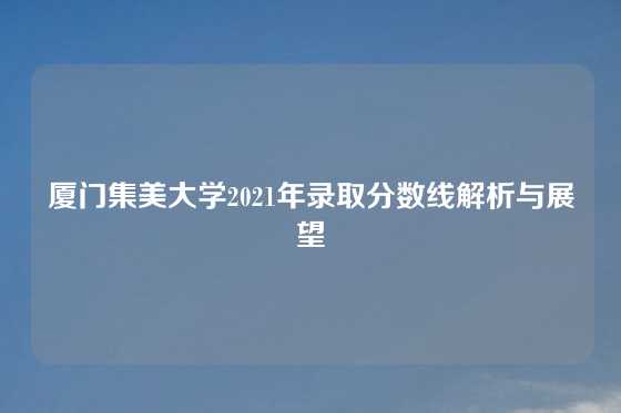 厦门集美大学2021年录取分数线解析与展望