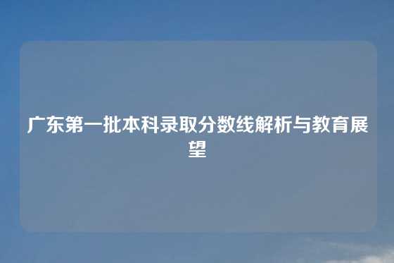 广东第一批本科录取分数线解析与教育展望