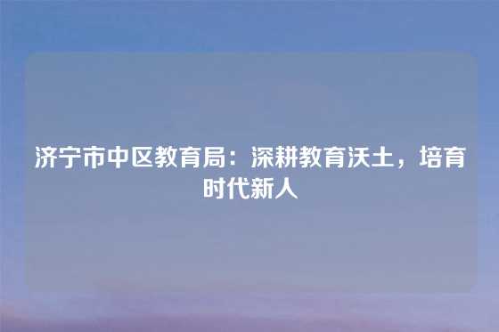 济宁市中区教育局：深耕教育沃土，培育时代新人