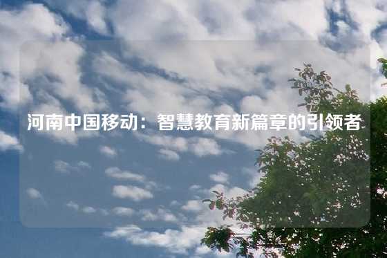 河南中国移动：智慧教育新篇章的引领者