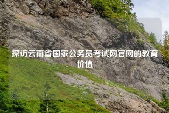 探访云南省国家公务员考试网官网的教育价值