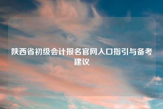 陕西省初级会计报名官网入口指引与备考建议