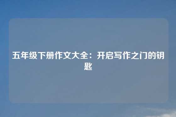 五年级下册作文大全：开启写作之门的钥匙