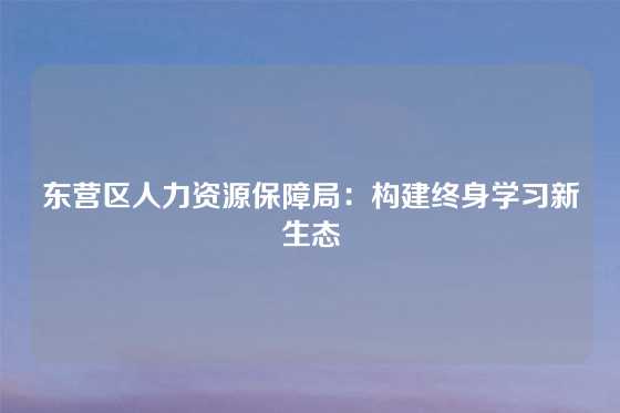 东营区人力资源保障局：构建终身学习新生态