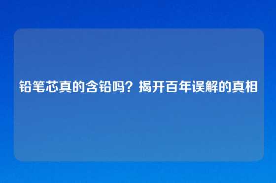 铅笔芯真的含铅吗？揭开百年误解的真相