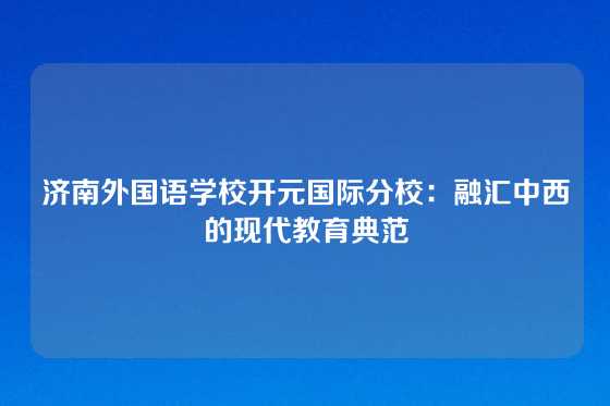 济南外国语学校开元国际分校:融汇中西的现代教育典范