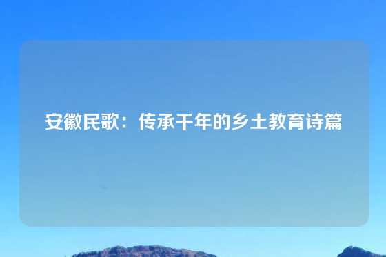 安徽民歌：传承千年的乡土教育诗篇