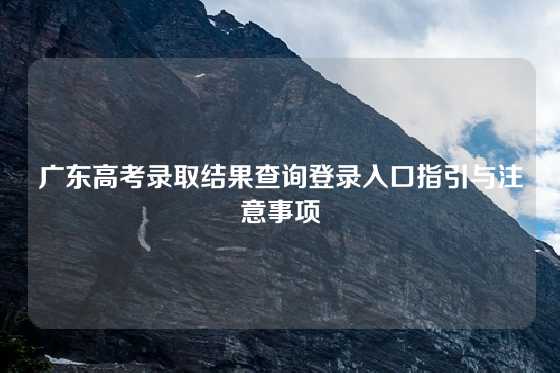 广东高考录取结果查询登录入口指引与注意事项
