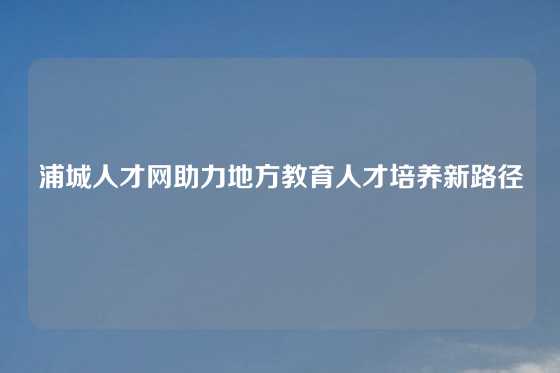 浦城人才网助力地方教育人才培养新路径