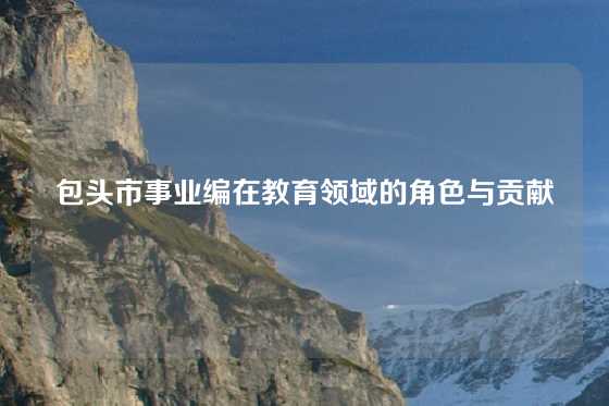 包头市事业编在教育领域的角色与贡献