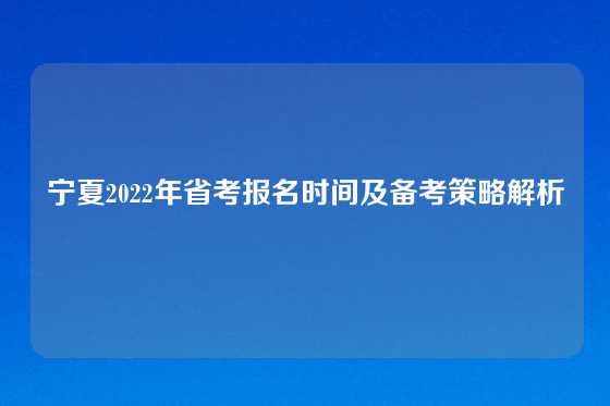 宁夏2022年省考报名时间及备考策略解析