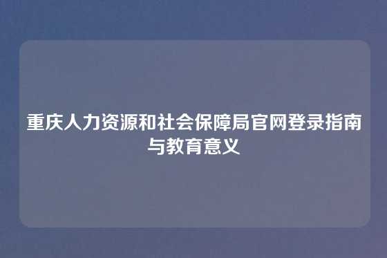 重庆人力资源和社会保障局官网登录指南与教育意义