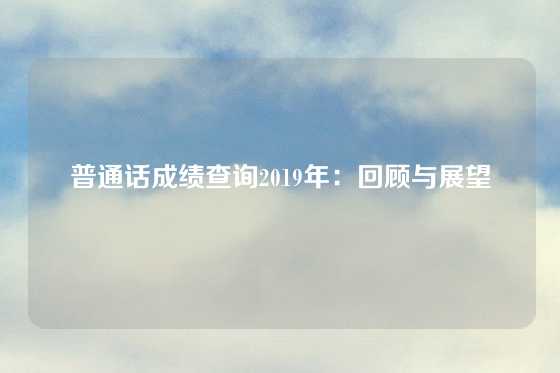 普通话成绩查询2019年:回顾与展望