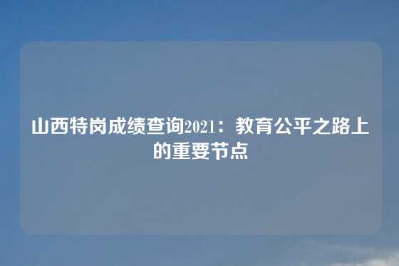 山西特岗成绩查询2021：教育公平之路上的重要节点