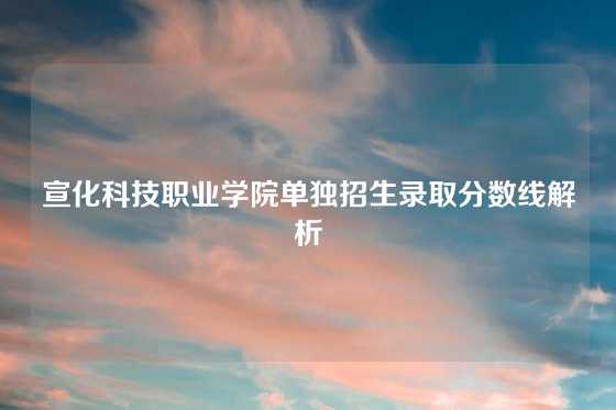 宣化科技职业学院单独招生录取分数线解析