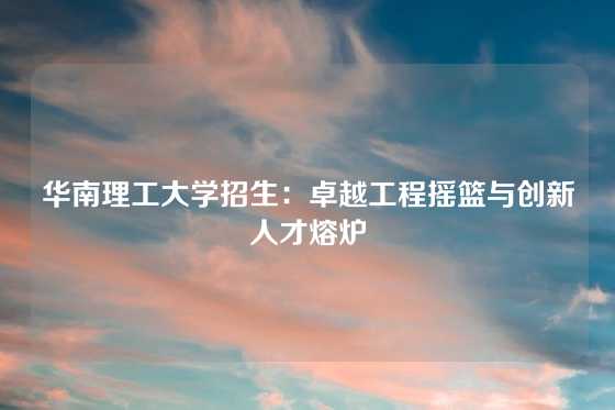 华南理工大学招生：卓越工程摇篮与创新人才熔炉