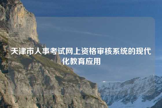 天津市人事考试网上资格审核系统的现代化教育应用