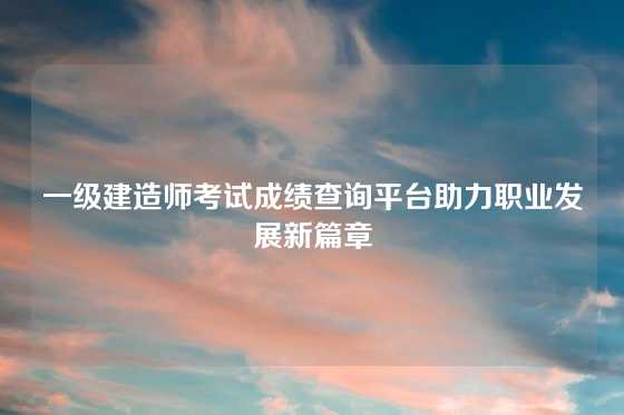 一级建造师考试成绩查询平台助力职业发展新篇章