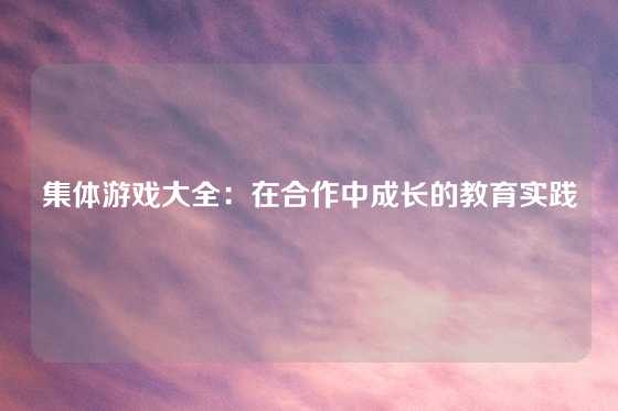 集体游戏大全：在合作中成长的教育实践