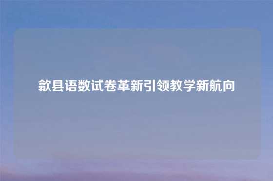 歙县语数试卷革新引领教学新航向