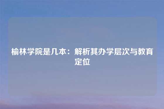 榆林学院是几本:解析其办学层次与教育定位
