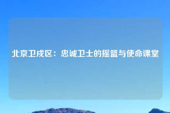 北京卫戍区:忠诚卫士的摇篮与使命课堂