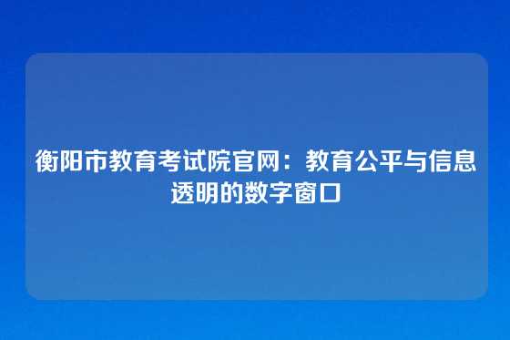 衡阳市教育考试院官网：教育公平与信息透明的数字窗口