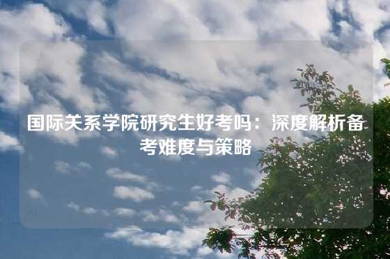 国际关系学院研究生好考吗：深度解析备考难度与策略