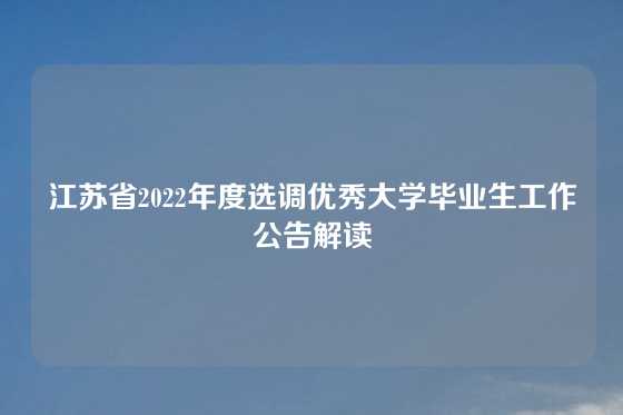 江苏省2022年度选调优秀大学毕业生工作公告解读