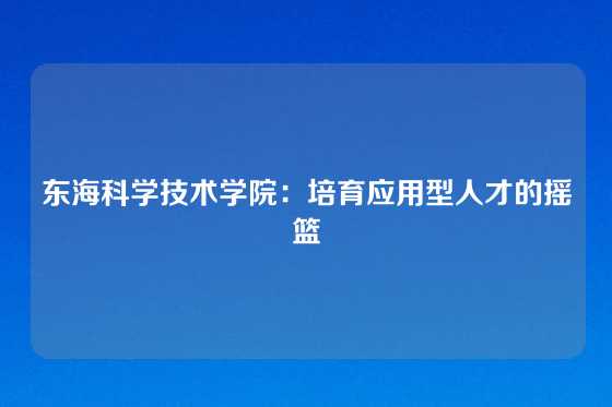 东海科学技术学院:培育应用型人才的摇篮