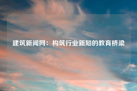 建筑新闻网:构筑行业新知的教育桥梁