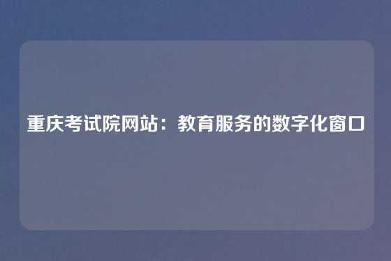 重庆考试院网站：教育服务的数字化窗口