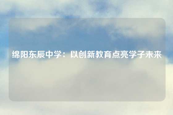 绵阳东辰中学：以创新教育点亮学子未来