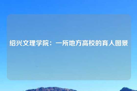 绍兴文理学院：一所地方高校的育人图景