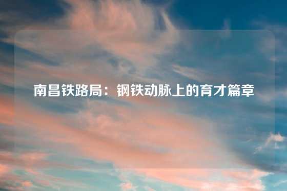 南昌铁路局：钢铁动脉上的育才篇章