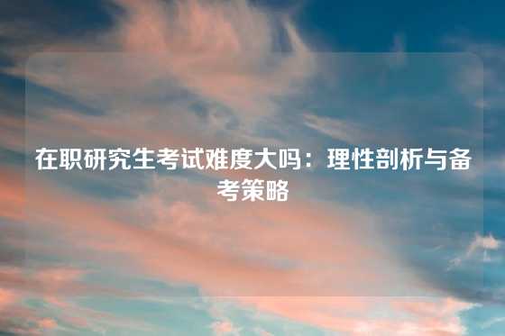 在职研究生考试难度大吗：理性剖析与备考策略