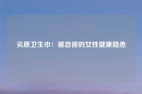 劣质卫生巾：被忽视的女性健康隐患